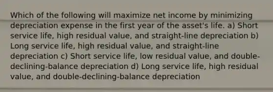 Which of the following will maximize net income by minimizing depreciation expense in the first year of the asset's life. a) Short service life, high residual value, and straight-line depreciation b) Long service life, high residual value, and straight-line depreciation c) Short service life, low residual value, and double-declining-balance depreciation d) Long service life, high residual value, and double-declining-balance depreciation