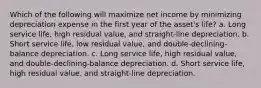 Which of the following will maximize net income by minimizing depreciation expense in the first year of the asset's life? a. Long service life, high residual value, and straight-line depreciation. b. Short service life, low residual value, and double-declining-balance depreciation. c. Long service life, high residual value, and double-declining-balance depreciation. d. Short service life, high residual value, and straight-line depreciation.