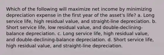 Which of the following will maximize net income by minimizing depreciation expense in the first year of the asset's life? a. Long service life, high residual value, and straight-line depreciation. b. Short service life, low residual value, and double-declining-balance depreciation. c. Long service life, high residual value, and double-declining-balance depreciation. d. Short service life, high residual value, and straight-line depreciation.