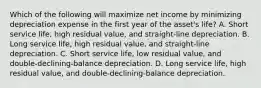 Which of the following will maximize net income by minimizing depreciation expense in the first year of the asset's life? A. Short service life, high residual value, and straight-line depreciation. B. Long service life, high residual value, and straight-line depreciation. C. Short service life, low residual value, and double-declining-balance depreciation. D. Long service life, high residual value, and double-declining-balance depreciation.