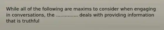 While all of the following are maxims to consider when engaging in conversations, the ............... deals with providing information that is truthful