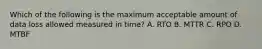 Which of the following is the maximum acceptable amount of data loss allowed measured in time? A. RTO B. MTTR C. RPO D. MTBF