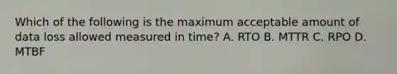 Which of the following is the maximum acceptable amount of data loss allowed measured in time? A. RTO B. MTTR C. RPO D. MTBF