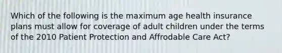 Which of the following is the maximum age health insurance plans must allow for coverage of adult children under the terms of the 2010 Patient Protection and Affrodable Care Act?