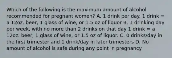 Which of the following is the maximum amount of alcohol recommended for pregnant women? A. 1 drink per day. 1 drink = a 12oz. beer, 1 glass of wine, or 1.5 oz of liquor B. 1 drinking day per week, with no more than 2 drinks on that day 1 drink = a 12oz. beer, 1 glass of wine, or 1.5 oz of liquor. C. 0 drinks/day in the first trimester and 1 drink/day in later trimesters D. No amount of alcohol is safe during any point in pregnancy