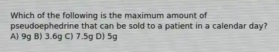 Which of the following is the maximum amount of pseudoephedrine that can be sold to a patient in a calendar day? A) 9g B) 3.6g C) 7.5g D) 5g
