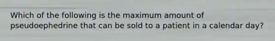 Which of the following is the maximum amount of pseudoephedrine that can be sold to a patient in a calendar day?