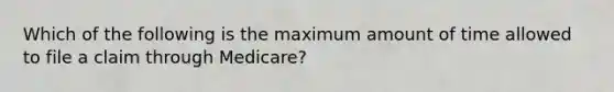 Which of the following is the maximum amount of time allowed to file a claim through Medicare?