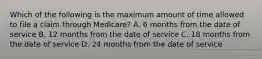 Which of the following is the maximum amount of time allowed to file a claim through Medicare? A. 6 months from the date of service B. 12 months from the date of service C. 18 months from the date of service D. 24 months from the date of service