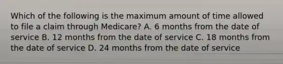 Which of the following is the maximum amount of time allowed to file a claim through Medicare? A. 6 months from the date of service B. 12 months from the date of service C. 18 months from the date of service D. 24 months from the date of service