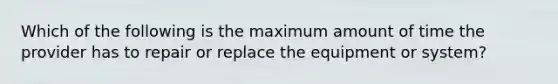 Which of the following is the maximum amount of time the provider has to repair or replace the equipment or system?