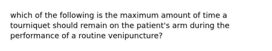 which of the following is the maximum amount of time a tourniquet should remain on the patient's arm during the performance of a routine venipuncture?