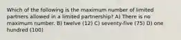 Which of the following is the maximum number of limited partners allowed in a limited partnership? A) There is no maximum number. B) twelve (12) C) seventy-five (75) D) one hundred (100)