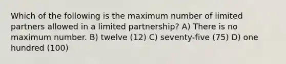 Which of the following is the maximum number of limited partners allowed in a limited partnership? A) There is no maximum number. B) twelve (12) C) seventy-five (75) D) one hundred (100)