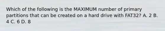 Which of the following is the MAXIMUM number of primary partitions that can be created on a hard drive with FAT32? A. 2 B. 4 C. 6 D. 8