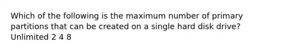 Which of the following is the maximum number of primary partitions that can be created on a single hard disk drive? Unlimited 2 4 8