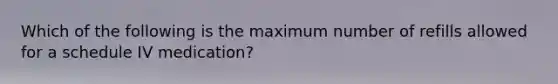 Which of the following is the maximum number of refills allowed for a schedule IV medication?