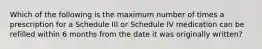 Which of the following is the maximum number of times a prescription for a Schedule III or Schedule IV medication can be refilled within 6 months from the date it was originally written?