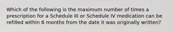 Which of the following is the maximum number of times a prescription for a Schedule III or Schedule IV medication can be refilled within 6 months from the date it was originally written?