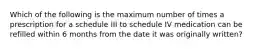 Which of the following is the maximum number of times a prescription for a schedule III to schedule IV medication can be refilled within 6 months from the date it was originally written?