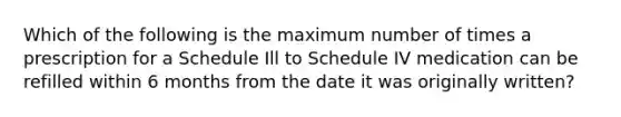 Which of the following is the maximum number of times a prescription for a Schedule Ill to Schedule IV medication can be refilled within 6 months from the date it was originally written?