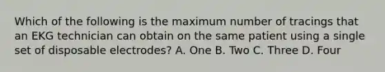 Which of the following is the maximum number of tracings that an EKG technician can obtain on the same patient using a single set of disposable electrodes? A. One B. Two C. Three D. Four