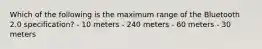 Which of the following is the maximum range of the Bluetooth 2.0 specification? - 10 meters - 240 meters - 60 meters - 30 meters