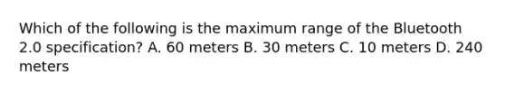 Which of the following is the maximum range of the Bluetooth 2.0 specification? A. 60 meters B. 30 meters C. 10 meters D. 240 meters