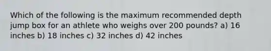 Which of the following is the maximum recommended depth jump box for an athlete who weighs over 200 pounds? a) 16 inches b) 18 inches c) 32 inches d) 42 inches