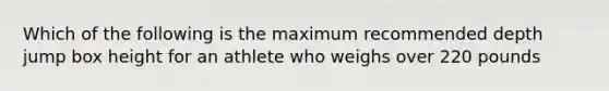 Which of the following is the maximum recommended depth jump box height for an athlete who weighs over 220 pounds