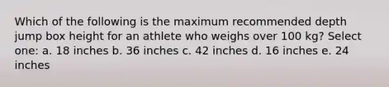 Which of the following is the maximum recommended depth jump box height for an athlete who weighs over 100 kg? Select one: a. 18 inches b. 36 inches c. 42 inches d. 16 inches e. 24 inches