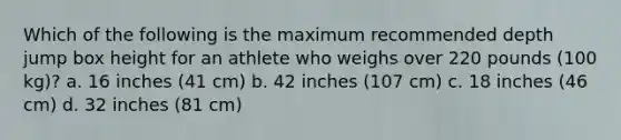 Which of the following is the maximum recommended depth jump box height for an athlete who weighs over 220 pounds (100 kg)? a. 16 inches (41 cm) b. 42 inches (107 cm) c. 18 inches (46 cm) d. 32 inches (81 cm)