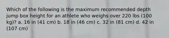 Which of the following is the maximum recommended depth jump box height for an athlete who weighs over 220 lbs (100 kg)? a. 16 in (41 cm) b. 18 in (46 cm) c. 32 in (81 cm) d. 42 in (107 cm)