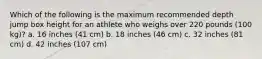 Which of the following is the maximum recommended depth jump box height for an athlete who weighs over 220 pounds (100 kg)? a. 16 inches (41 cm) b. 18 inches (46 cm) c. 32 inches (81 cm) d. 42 inches (107 cm)