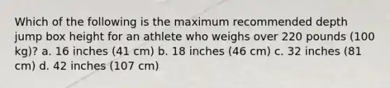 Which of the following is the maximum recommended depth jump box height for an athlete who weighs over 220 pounds (100 kg)? a. 16 inches (41 cm) b. 18 inches (46 cm) c. 32 inches (81 cm) d. 42 inches (107 cm)