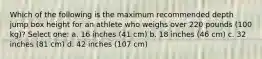 Which of the following is the maximum recommended depth jump box height for an athlete who weighs over 220 pounds (100 kg)? Select one: a. 16 inches (41 cm) b. 18 inches (46 cm) c. 32 inches (81 cm) d. 42 inches (107 cm)