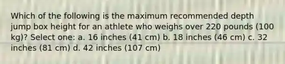 Which of the following is the maximum recommended depth jump box height for an athlete who weighs over 220 pounds (100 kg)? Select one: a. 16 inches (41 cm) b. 18 inches (46 cm) c. 32 inches (81 cm) d. 42 inches (107 cm)