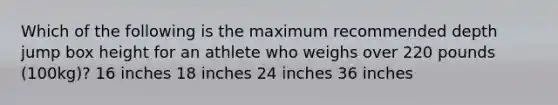 Which of the following is the maximum recommended depth jump box height for an athlete who weighs over 220 pounds (100kg)? 16 inches 18 inches 24 inches 36 inches