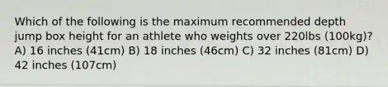 Which of the following is the maximum recommended depth jump box height for an athlete who weights over 220lbs (100kg)? A) 16 inches (41cm) B) 18 inches (46cm) C) 32 inches (81cm) D) 42 inches (107cm)