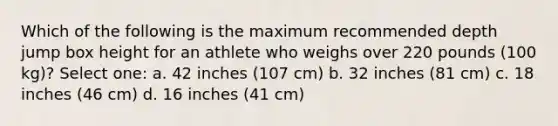 Which of the following is the maximum recommended depth jump box height for an athlete who weighs over 220 pounds (100 kg)? Select one: a. 42 inches (107 cm) b. 32 inches (81 cm) c. 18 inches (46 cm) d. 16 inches (41 cm)