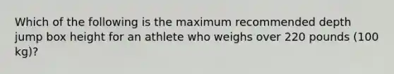 Which of the following is the maximum recommended depth jump box height for an athlete who weighs over 220 pounds (100 kg)?