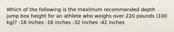 Which of the following is the maximum recommended depth jump box height for an athlete who weighs over 220 pounds (100 kg)? -18 inches -16 inches -32 inches -42 inches