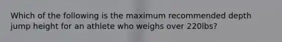 Which of the following is the maximum recommended depth jump height for an athlete who weighs over 220lbs?