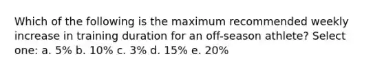 Which of the following is the maximum recommended weekly increase in training duration for an off-season athlete? Select one: a. 5% b. 10% c. 3% d. 15% e. 20%