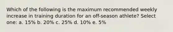 Which of the following is the maximum recommended weekly increase in training duration for an off-season athlete? Select one: a. 15% b. 20% c. 25% d. 10% e. 5%