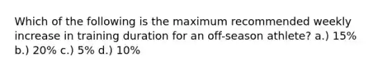 Which of the following is the maximum recommended weekly increase in training duration for an off-season athlete? a.) 15% b.) 20% c.) 5% d.) 10%