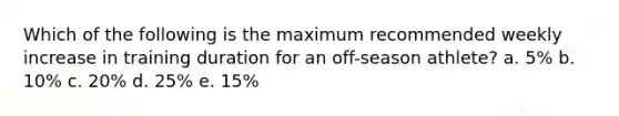 Which of the following is the maximum recommended weekly increase in training duration for an off-season athlete? a. 5% b. 10% c. 20% d. 25% e. 15%