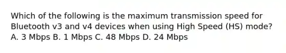 Which of the following is the maximum transmission speed for Bluetooth v3 and v4 devices when using High Speed (HS) mode? A. 3 Mbps B. 1 Mbps C. 48 Mbps D. 24 Mbps