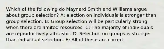 Which of the following do Maynard Smith and Williams argue about group selection? A: election on individuals is stronger than group selection. B: Group selection will be particularly strong when there are limited resources. C: The majority of individuals are reproductively altruistic. D: Selection on groups is stronger than individual selection. E: All of these are correct