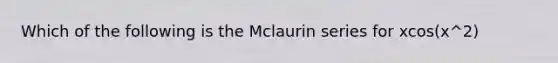 Which of the following is the Mclaurin series for xcos(x^2)